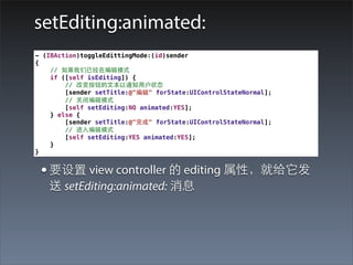 setEditing:animated:
- (IBAction)toggleEdittingMode:(id)sender
{
    // 如果我们已经在编辑模式
    if ([self isEditing]) {
        // 改变按钮的⽂文本以通知⽤用户状态
        [sender setTitle:@"编辑" forState:UIControlStateNormal];
        // 关闭编辑模式
        [self setEditing:NO animated:YES];
    } else {
        [sender setTitle:@"完成" forState:UIControlStateNormal];
        // 进⼊入编辑模式
        [self setEditing:YES animated:YES];
    }
}


 • 要设置 view controller 的 editing 属性，就给它发
   送 setEditing:animated: 消息
 