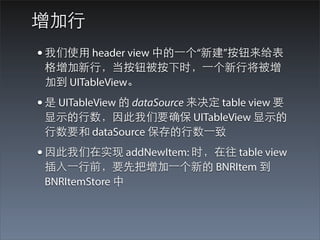 增加⾏行
• 我们使⽤用 header view 中的⼀一个“新建”按钮来给表
 格增加新⾏行，当按钮被按下时，⼀一个新⾏行将被增
 加到 UITableView。
• 是 UITableView 的 dataSource 来决定 table view 要
 显⽰示的⾏行数，因此我们要确保 UITableView 显⽰示的
 ⾏行数要和 dataSource 保存的⾏行数⼀一致
• 因此我们在实现 addNewItem: 时，在往 table view
 插⼊入⼀一⾏行前，要先把增加⼀一个新的 BNRItem 到
 BNRItemStore 中
 