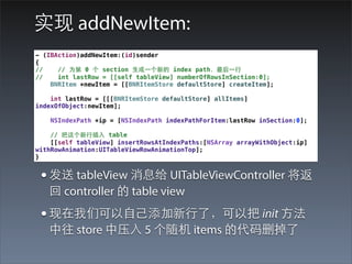 实现 addNewItem:
- (IBAction)addNewItem:(id)sender
{
//    // 为第 0 个 section ⽣生成⼀一个新的 index path，最后⼀一⾏行
//    int lastRow = [[self tableView] numberOfRowsInSection:0];
    BNRItem *newItem = [[BNRItemStore defaultStore] createItem];

    int lastRow = [[[BNRItemStore defaultStore] allItems]
indexOfObject:newItem];

    NSIndexPath *ip = [NSIndexPath indexPathForItem:lastRow inSection:0];

    // 把这个新⾏行插⼊入 table
    [[self tableView] insertRowsAtIndexPaths:[NSArray arrayWithObject:ip]
withRowAnimation:UITableViewRowAnimationTop];
}


 • 发送 tableView 消息给 UITableViewController 将返
   回 controller 的 table view
 • 现在我们可以⾃自⼰己添加新⾏行了，可以把 init ⽅方法
   中往 store 中压⼊入 5 个随机 items 的代码删掉了
 