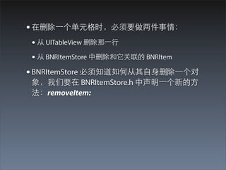 • 在删除⼀一个单元格时，必须要做两件事情：
 • 从 UITableView 删除那⼀一⾏行
 • 从 BNRItemStore 中删除和它关联的 BNRItem
• BNRItemStore 必须知道如何从其⾃自⾝身删除⼀一个对
 象，我们要在 BNRItemStore.h 中声明⼀一个新的⽅方
 法：removeItem:
 