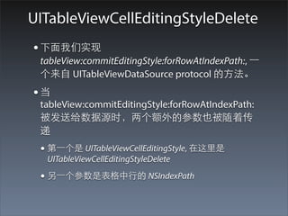 UITableViewCellEditingStyleDelete
• 下⾯面我们实现
 tableView:commitEditingStyle:forRowAtIndexPath:, ⼀一
 个来⾃自 UITableViewDataSource protocol 的⽅方法。
•当
 tableView:commitEditingStyle:forRowAtIndexPath:
 被发送给数据源时，两个额外的参数也被随着传
 递
 • 第⼀一个是 UITableViewCellEditingStyle, 在这⾥里是
  UITableViewCellEditingStyleDelete

 • 另⼀一个参数是表格中⾏行的 NSIndexPath
 