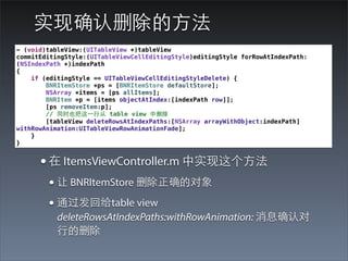 实现确认删除的⽅方法
- (void)tableView:(UITableView *)tableView
commitEditingStyle:(UITableViewCellEditingStyle)editingStyle forRowAtIndexPath:
(NSIndexPath *)indexPath
{
    if (editingStyle == UITableViewCellEditingStyleDelete) {
        BNRItemStore *ps = [BNRItemStore defaultStore];
        NSArray *items = [ps allItems];
        BNRItem *p = [items objectAtIndex:[indexPath row]];
        [ps removeItem:p];
        // 同时也把这⼀一⾏行从 table view 中删除
        [tableView deleteRowsAtIndexPaths:[NSArray arrayWithObject:indexPath]
withRowAnimation:UITableViewRowAnimationFade];
    }
}


      • 在 ItemsViewController.m 中实现这个⽅方法
        • 让 BNRItemStore 删除正确的对象
        • 通过发回给table view
           deleteRowsAtIndexPaths:withRowAnimation: 消息确认对
           ⾏行的删除
 