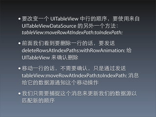 • 要改变⼀一个 UITableView 中⾏行的顺序，要使⽤用来⾃自
 UITableViewDataSource 的另外⼀一个⽅方法：
 tableView:moveRowAtIndexPath:toIndexPath:

• 前⾯面我们看到要删除⼀一⾏行的话，要发送
 deleteRowsAtIndexPaths:withRowAnimation: 给
 UITableView 来确认删除

• 移动⼀一⾏行的话，不需要确认，只是通过发送
 tableView:moveRowAtIndexPath:toIndexPath: 消息
 给它的数据源通知这个移动操作

• 我们只需要捕捉这个消息来更新我们的数据源以
 匹配新的顺序
 