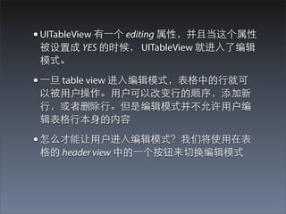 • UITableView 有⼀一个 editing 属性，并且当这个属性
 被设置成 YES 的时候， UITableView 就进⼊入了编辑
 模式。

• ⼀一旦 table view 进⼊入编辑模式，表格中的⾏行就可
 以被⽤用户操作。⽤用户可以改变⾏行的顺序，添加新
 ⾏行，或者删除⾏行。但是编辑模式并不允许⽤用户编
 辑表格⾏行本⾝身的内容

• 怎么才能让⽤用户进⼊入编辑模式？我们将使⽤用在表
 格的 header view 中的⼀一个按钮来切换编辑模式
 