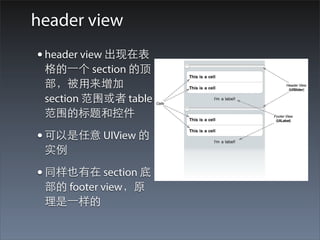 header view
• header view 出现在表
 格的⼀一个 section 的顶
 部，被⽤用来增加
 section 范围或者 table
 范围的标题和控件

• 可以是任意 UIView 的
 实例

• 同样也有在 section 底
 部的 footer view，原
 理是⼀一样的
 