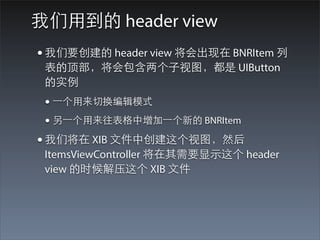 我们⽤用到的 header view
• 我们要创建的 header view 将会出现在 BNRItem 列
 表的顶部，将会包含两个⼦子视图，都是 UIButton
 的实例
 • ⼀一个⽤用来切换编辑模式
 • 另⼀一个⽤用来往表格中增加⼀一个新的 BNRItem
• 我们将在 XIB ⽂文件中创建这个视图，然后
 ItemsViewController 将在其需要显⽰示这个 header
 view 的时候解压这个 XIB ⽂文件
 