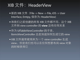 XIB ⽂文件：HeaderView
• 新的 XIB ⽂文件（File -> New -> File, iOS -> User
 Interface, Emtpy, 保存为: HeaderView)
• 和我们之前创建的所有 XIB ⽂文件都不同，这个 XIB
 ⽂文件和 view controller 的 view 没有任何关系
• 作为 UITableViewController 的⼦子类，
 ItemsViewController 总是知道如何⽣生成它的 view
• XIB ⽂文件通常被⽤用来为⼀一个 view controller ⽣生成
 view，但是我们也可以在任何想要布局 view 对象
 的时候使⽤用它
 