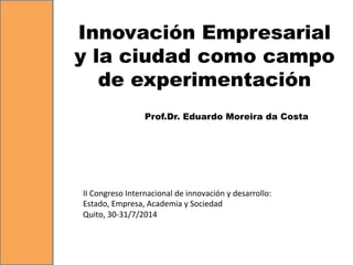 Innovación Empresarial
y la ciudad como campo
de experimentación
Prof.Dr. Eduardo Moreira da Costa
II	
  Congreso	
  Internacional	
  de	
  innovación	
  y	
  desarrollo:	
  
Estado,	
  Empresa,	
  Academia	
  y	
  Sociedad	
  
Quito,	
  30-­‐31/7/2014	
  
 