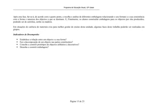 Programa de Educação Visual, 10ª classe
Página 13 de 23
Após esta fase, far-se-á, de acordo com o quarto ponto, a recolha e análise de diferentes embalagens relacionando o seu formato e a sua consistência
com a forma e natureza dos objectos a que se destinam. E, Finalmente, os alunos construirão embalagens para os objectos por eles produzidos,
podendo ser de cartolina, cartão ou madeira.
Em situações de carência de materiais e/ou para melhor gestão do ensino desta unidade, algumas fases deste trabalho poderão ser realizadas em
grupos.
Indicadores de Desempenho
 Estabelece a relação entre um objecto e a sua forma?
 Faz a decomposição de um objecto nas partes constituintes?
 Concebe e constrói protótipos de objectos utilitários e decorativos?
 Desenha e constrói embalagens?
 