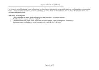 Programa de Educação Visual, 10ª classe
Página 16 de 23
No transporte de medidas para as formas volumétricas, os alunos partem de projecções ortogonais devidamente cotadas e a seguir representam as
formas a três axonometrias (isométrica, cavaleira e dimétrica). Os cortes devem ser efectuados com base em planos de frente e de novel, para a
verificação das partes ocultas.
Indicadores de Desempenho
 Elabora esboços de formas de modo para escrever as suas dimensões e características gerais?
 Desenha e inscreve as cotas de formas simples?
 Transporta medidas das formas planas (projecções ortogonais) para as formas em perspectiva axonométrica?
 Representa secções produzidas por cortes feitos através de planos de nível e de frente?
 