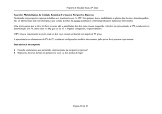 Programa de Educação Visual, 10ª classe
Página 20 de 23
Sugestões Metodológicas da Unidade Temática: Formas em Perspectiva Rigorosa
No desenho em perspectiva rigorosa trabalhar-se-á igualmente com 1 e 2PF. Em qualquer destas modalidades as plantas das formas a desenhar podem
não ser intersectadas pelo raio principal, o que conduz a efeitos de escorço acentuados constituindo situações didácticas interessantes.
Uma prerrogativa que se deve ter bem presente são as amplitudes dos dois raios visuais (esquerdo e direito) na representação a 2PF, conducentes à
determinação dos PF, entre estas e o PQ que são de 60 e 30 graus centígrados, respectivamente.
O PV situa-se exactamente no ponto onde os dois raios cruzam-se fazendo um ângulo de 90 graus.
A aproximação ou afastamento do PV do PQ resulta em configurações também interessantes, pelo que se deve procurar experimentar.
Indicadores de Desempenho
Desenha os elementos que permitirão a representação da perspectiva rigorosa?
Representa diversas formas em perspectiva a um e a dois pontos de fuga?
 