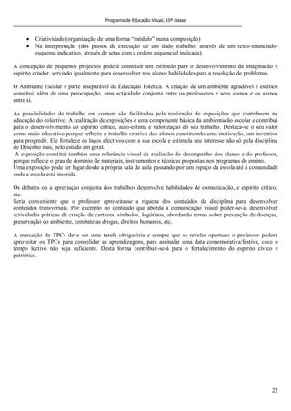 Programa de Educação Visual, 10ª classe
22
Criatividade (organização de uma forma “módulo” numa composição)
Na interpretação (dos passos de execução de um dado trabalho, através de um texto-enunciado-
esquema indicativo, através de setas com a ordem sequencial indicada).
A concepção de pequenos projectos poderá constituir um estímulo para o desenvolvimento da imaginação e
espírito criador, servindo igualmente para desenvolver nos alunos habilidades para a resolução de problemas.
O Ambiente Escolar é parte inseparável da Educação Estética. A criação de um ambiente agradável e estético
constitui, além de uma preocupação, uma actividade conjunta entre os professores e seus alunos e os alunos
entre si.
As possibilidades de trabalho em comum são facilitadas pela realização de exposições que contribuem na
educação do colectivo. A realização de exposições é uma componente básica da ambientação escolar e contribui
para o desenvolvimento do espírito crítico, auto-estima e valorização do seu trabalho. Destaca-se o seu valor
como meio educativo porque reflecte o trabalho criativo dos alunos constituindo uma motivação, um incentivo
para progredir. Ele fortalece os laços afectivos com a sua escola e estimula seu interesse não só pela disciplina
de Desenho mas, pelo estudo em geral.
A exposição constitui também uma referência visual da avaliação do desempenho dos alunos e do professor,
porque reflecte o grau de domínio de materiais, instrumentos e técnicas propostas nos programas de ensino.
Uma exposição pode ter lugar desde a própria sala de aula passando por um espaço da escola até à comunidade
onde a escola está inserida.
Os debates ou a apreciação conjunta dos trabalhos desenvolve habilidades de comunicação, e espírito crítico,
etc.
Seria conveniente que o professor aproveitasse a riqueza dos conteúdos da disciplina para desenvolver
conteúdos transversais. Por exemplo no conteúdo que aborda a comunicação visual poder-se-ia desenvolver
actividades práticas de criação de cartazes, símbolos, logótipos, abordando temas sobre prevenção de doenças,
preservação do ambiente, combate as drogas, direitos humanos, etc.
A marcação de TPCs deve ser uma tarefa obrigatória e sempre que se revelar oportuno o professor poderá
aproveitar os TPCs para consolidar as aprendizagens, para assinalar uma data comemorativa/festiva, caso o
tempo lectivo não seja suficiente. Desta forma contribuir-se-á para o fortalecimento do espírito cívico e
patriótico.
 