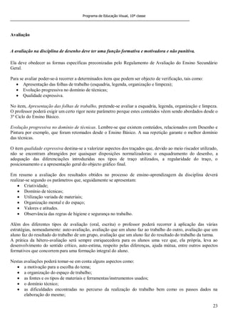 Programa de Educação Visual, 10ª classe
23
Avaliação
A avaliação na disciplina de desenho deve ter uma função formativa e motivadora e não punitiva.
Ela deve obedecer as formas específicas preconizadas pelo Regulamento de Avaliação do Ensino Secundário
Geral.
Para se avaliar poder-se-á recorrer a determinados itens que podem ser objecto de verificação, tais como:
Apresentação das folhas de trabalho (esquadria, legenda, organização e limpeza);
Evolução progressiva no domínio de técnicas;
Qualidade expressiva.
No item, Apresentação das folhas de trabalho, pretende-se avaliar a esquadria, legenda, organização e limpeza.
O professor poderá exigir um certo rigor neste parâmetro porque estes conteúdos vêem sendo abordados desde o
3º Ciclo do Ensino Básico.
Evolução progressiva no domínio de técnicas. Lembre-se que existem conteúdos, relacionados com Desenho e
Pintura por exemplo, que foram retomados desde o Ensino Básico. A sua repetição garante o melhor domínio
das técnicas.
O item qualidade expressiva destina-se a valorizar aspectos dos traçados que, devido ao meio riscador utilizado,
não se encontram abrangidos por quaisquer disposições normalizadoras: o enquadramento do desenho, a
adequação das diferenciações introduzidas nos tipos de traço utilizados, a regularidade do traço, o
posicionamento e a apresentação geral do objecto gráfico final.
Em resumo a avaliação dos resultados obtidos no processo de ensino-aprendizagem da disciplina deverá
realizar-se segundo os parâmetros que, seguidamente se apresentam:
Criatividade;
Domínio de técnicas;
Utilização variada de materiais;
Organização mental e do espaço;
Valores e atitudes.
Observância das regras de higiene e segurança no trabalho.
Além dos diferentes tipos de avaliação (oral, escrita) o professor poderá recorrer à aplicação das várias
estratégias, nomeadamente: auto-avaliação, avaliação que um aluno faz ao trabalho do outro, avaliação que um
aluno faz do resultado do trabalho de um grupo, avaliação que um aluno faz do resultado do trabalho da turma.
A prática da hétero-avaliação será sempre enriquecedora para os alunos uma vez que, ela própria, leva ao
desenvolvimento do sentido crítico, auto-estima, respeito pelas diferenças, ajuda mútua, entre outros aspectos
formativos que concorrem para uma formação integral do aluno.
Nestas avaliações poderá tomar-se em conta alguns aspectos como:
a motivação para a escolha do tema;
a organização do espaço de trabalho;
as fontes e os tipos de materiais e ferramentas/instrumentos usados;
o domínio técnico;
as dificuldades encontradas no percurso da realização do trabalho bem como os passos dados na
elaboração do mesmo;
 