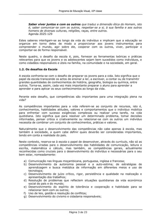Programa de Educação Visual, 10ª classe
Página 3 de 23
Saber viver juntos e com os outros que traduz a dimensão ética do Homem, isto
é, saber comunicar-se com os outros, respeitar-se a si, à sua família e aos outros
homens de diversas culturas, religiões, raças, entre outros.
Agenda 2025:129
Estes saberes interligam-se ao longo da vida do indivíduo e implicam que a educação se
organize em torno deles de modo a proporcionar aos jovens instrumentos para
compreender o mundo, agir sobre ele, cooperar com os outros, viver, participar e
comportar-se de forma responsável.
Neste quadro, o desafio da escola é, pois, fornecer as ferramentas teóricas e práticas
relevantes para que os jovens e os adolescentes sejam bem sucedidos como indivíduos, e
como cidadãos responsáveis e úteis na família, na comunidade e na sociedade, em geral.
1.2. Os desafios da Escola
A escola confronta-se com o desafio de preparar os jovens para a vida. Isto significa que o
papel da escola transcende os actos de ensinar a ler, a escrever, a contar ou de transmitir
grandes quantidades de conhecimentos de história, geografia, biologia ou química, entre
outros. Torna-se, assim, cada vez mais importante preparar o aluno para aprender a
aprender e para aplicar os seus conhecimentos ao longo da vida.
Perante este desafio, que competências são importantes para uma integração plena na
vida?
As competências importantes para a vida referem-se ao conjunto de recursos, isto é,
conhecimentos, habilidades atitudes, valores e comportamentos que o indivíduo mobiliza
para enfrentar com sucesso exigências complexas ou realizar uma tarefa, na vida
quotidiana. Isto significa que para resolver um determinado problema, tomar decisões
informadas, pensar critica e criativamente ou relacionar-se com os outros um indivíduo
necessita de combinar um conjunto de conhecimentos, práticas e valores.
Naturalmente que o desenvolvimento das competências não cabe apenas à escola, mas
também à sociedade, a quem cabe definir quais deverão ser consideradas importantes,
tendo em conta a realidade do país.
Neste contexto, reserva-se à escola o papel de desenvolver, através do currículo, não só as
competências viradas para o desenvolvimento das habilidades de comunicação, leitura e
escrita, matemática e cálculo, mas também, as competências gerais, actualmente
reconhecidas como cruciais para o desenvolvimento do indivíduo e necessárias para o seu
bem estar, nomeadamente:
a) Comunicação nas línguas moçambicana, portuguesa, inglesa e francesa;
b) Desenvolvimento da autonomia pessoal e a auto-estima; de estratégias de
aprendizagem e busca metódica de informação em diferentes meios e uso de
tecnologia;
c) Desenvolvimento de juízo crítico, rigor, persistência e qualidade na realização e
apresentação dos trabalhos;
d) Resolução de problemas que reflectem situações quotidianas da vida económica
social do país e do mundo;
e) Desenvolvimento do espírito de tolerância e cooperação e habilidade para se
relacionar bem com os outros;
f) Uso de leis, gestão e resolução de conflitos;
g) Desenvolvimento do civismo e cidadania responsáveis;
 