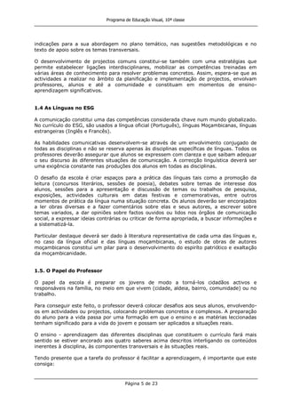 Programa de Educação Visual, 10ª classe
Página 5 de 23
indicações para a sua abordagem no plano temático, nas sugestões metodológicas e no
texto de apoio sobre os temas transversais.
O desenvolvimento de projectos comuns constitui-se também com uma estratégias que
permite estabelecer ligações interdisciplinares, mobilizar as competências treinadas em
várias áreas de conhecimento para resolver problemas concretos. Assim, espera-se que as
actividades a realizar no âmbito da planificação e implementação de projectos, envolvam
professores, alunos e até a comunidade e constituam em momentos de ensino-
aprendizagem significativos.
1.4 As Línguas no ESG
A comunicação constitui uma das competências considerada chave num mundo globalizado.
No currículo do ESG, são usados a língua oficial (Português), línguas Moçambicanas, línguas
estrangeiras (Inglês e Francês).
As habilidades comunicativas desenvolvem-se através de um envolvimento conjugado de
todas as disciplinas e não se reserva apenas às disciplinas específicas de línguas. Todos os
professores deverão assegurar que alunos se expressem com clareza e que saibam adequar
o seu discurso às diferentes situações de comunicação. A correcção linguística deverá ser
uma exigência constante nas produções dos alunos em todas as disciplinas.
O desafio da escola é criar espaços para a prática das línguas tais como a promoção da
leitura (concursos literários, sessões de poesia), debates sobre temas de interesse dos
alunos, sessões para a apresentação e discussão de temas ou trabalhos de pesquisa,
exposições, actividades culturais em datas festivas e comemorativas, entre outros
momentos de prática da língua numa situação concreta. Os alunos deverão ser encorajados
a ler obras diversas e a fazer comentários sobre elas e seus autores, a escrever sobre
temas variados, a dar opiniões sobre factos ouvidos ou lidos nos órgãos de comunicação
social, a expressar ideias contrárias ou criticar de forma apropriada, a buscar informações e
a sistematizá-la.
Particular destaque deverá ser dado à literatura representativa de cada uma das línguas e,
no caso da língua oficial e das línguas moçambicanas, o estudo de obras de autores
moçambicanos constitui um pilar para o desenvolvimento do espiríto patriótico e exaltação
da moçambicanidade.
1.5. O Papel do Professor
O papel da escola é preparar os jovens de modo a torná-los cidadãos activos e
responsáveis na família, no meio em que vivem (cidade, aldeia, bairro, comunidade) ou no
trabalho.
Para conseguir este feito, o professor deverá colocar desafios aos seus alunos, envolvendo-
os em actividades ou projectos, colocando problemas concretos e complexos. A preparação
do aluno para a vida passa por uma formação em que o ensino e as matérias leccionadas
tenham significado para a vida do jovem e possam ser aplicados a situações reais.
O ensino - aprendizagem das diferentes disciplinas que constituem o currículo fará mais
sentido se estiver ancorado aos quatro saberes acima descritos interligando os conteúdos
inerentes à disciplina, às componentes transversais e às situações reais.
Tendo presente que a tarefa do professor é facilitar a aprendizagem, é importante que este
consiga:
 