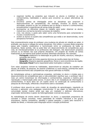 Programa de Educação Visual, 10ª classe
Página 6 de 23
organizar tarefas ou projectos que induzam os alunos a mobilizar os seus
conhecimentos, habilidades e valores para encontrar ou propor alternativas de
soluções;
encontrar pontos de interligação entre as disciplinas que propiciem o
desenvolvimento de competências. Por exemplo, envolver os alunos numa
actividade, projecto ou dar um problema que os obriga a recorrer a conhecimentos,
procedimentos e experiências de outras áreas do saber;
acompanhar as diferentes etapas do trabalho para poder observar os alunos,
motivá-los e corrigi-los durante o processo de trabalho;
criar, nos alunos, o gosto pelo saber como uma ferramenta para compreender o
mundo e transformá-lo;
avaliar os alunos no quadro das competências que estão a ser desenvolvidas, numa
perspectiva formativa.
Este empreendimento exige do professor uma mudança de atitude em relação ao saber, à
profissão, aos alunos e colegas de outras disciplinas. Com efeito, o sucesso deste programa
passa pelo trabalho colaborativo e harmonizado entre os professores de todas as
disciplinas. Neste sentido, não se pode falar em desenvolvimento de competências para
vida, de interdisciplinaridade se os professores não dialogam, não desenvolvem projectos
comuns ou se fecham nas suas próprias disciplinas. Um projecto de recolha de contos
tradicionais ou da história local poderá envolver diferentes disciplinas. Por exemplo:
- Português colaboraria na elaboração do guião de recolha, estrutura, redacção e
correcção dos textos;
- História ocupar-se-ia dos aspectos técnicos da recolha deste tipo de fontes;
- Geografia integraria aspectos geográficos, físicos e socio-económicos da região;
- Educação Visual ficaria responsável pelas ilustrações e cartazes.
Com estes projectos treinam-se habilidades, desenvolvem-se atitudes de trabalhar em
equipa, de análise, de pesquisa, de resolver problemas e a auto-estima, contribuindo assim
para o desenvolvimento das competências mais gerais definidas no PCESG.
As metodologias activas e participativas propostas, centradas no aluno e viradas para o
desenvolvimento de competências para a vida pretendem significar que, o professor não é
mais um centro transmissor de informações e conhecimentos, expondo a matéria para
reprodução e memorização pelos alunos. O aluno não é um receptáculo de informações e
conhecimentos. O aluno deve ser um sujeito activo na construção do conhecimento e
pesquisa de informação, reflectindo criticamente sobre a sociedade.
O professor deve assumir-se como criador de situações de aprendizagem, regulando os
recursos e aplicando uma pedagogia construtivista. O seu papel na liderança de uma
comunidade escolar implica ainda que seja um mediador e defensor intercultural,
organizador democrático e gestor da heterogeneidade vivencial dos alunos.
As metodologias de ensino devem desenvolver no aluno: a capacidade progressiva de
conceber e utilizar conceitos; maior capacidade de trabalho individual e em grupo;
entusiasmo, espírito competitivo, aptidões e gostos pessoais; o gosto pelo raciocínio e
debate de ideias; o interesse pela integração social e vocação profissional.
 