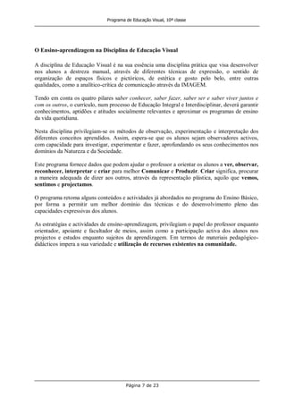 Programa de Educação Visual, 10ª classe
Página 7 de 23
O Ensino-aprendizagem na Disciplina de Educação Visual
A disciplina de Educação Visual é na sua essência uma disciplina prática que visa desenvolver
nos alunos a destreza manual, através de diferentes técnicas de expressão, o sentido de
organização de espaços físicos e pictóricos, de estética e gosto pelo belo, entre outras
qualidades, como a analítico-crítica de comunicação através da IMAGEM.
Tendo em conta os quatro pilares saber conhecer, saber fazer, saber ser e saber viver juntos e
com os outros, o currículo, num processo de Educação Integral e Interdisciplinar, deverá garantir
conhecimentos, aptidões e atitudes socialmente relevantes e aproximar os programas de ensino
da vida quotidiana.
Nesta disciplina privilegiam-se os métodos de observação, experimentação e interpretação dos
diferentes conceitos aprendidos. Assim, espera-se que os alunos sejam observadores activos,
com capacidade para investigar, experimentar e fazer, aprofundando os seus conhecimentos nos
domínios da Natureza e da Sociedade.
Este programa fornece dados que podem ajudar o professor a orientar os alunos a ver, observar,
reconhecer, interpretar e criar para melhor Comunicar e Produzir. Criar significa, procurar
a maneira adequada de dizer aos outros, através da representação plástica, aquilo que vemos,
sentimos e projectamos.
O programa retoma alguns conteúdos e actividades já abordados no programa do Ensino Básico,
por forma a permitir um melhor domínio das técnicas e do desenvolvimento pleno das
capacidades expressivas dos alunos.
As estratégias e actividades de ensino-aprendizagem, privilegiam o papel do professor enquanto
orientador, apoiante e facultador de meios, assim como a participação activa dos alunos nos
projectos e estudos enquanto sujeitos da aprendizagem. Em termos de materiais pedagógico-
didácticos impera a sua variedade e utilização de recursos existentes na comunidade.
 