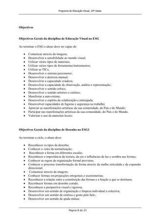 Programa de Educação Visual, 10ª classe
Página 8 de 23
Objectivos
Objectivos Gerais da disciplina de Educação Visual no ESG
Ao terminar o ESG o aluno deve ser capaz de:
Comunicar através da imagem;
Desenvolver a sensibilidade ao mundo visual;
Utilizar vários tipos de materiais;
Utilizar vários tipos de ferramentas/instrumentos;
Utilizar as TICs;
Desenvolver o sistema psicomotor;
Desenvolver a destreza manual;
Desenvolver a capacidade criadora;
Desenvolver a capacidade de observação, análise e representação;
Desenvolver o sentido crítico;
Desenvolver o sentido artístico e estético;
Manifestar a auto-estima;
Desenvolver o espírito de colaboração e entreajuda;
Desenvolver capacidades de higiene e segurança no trabalho;
Apreciar as manifestações artísticas da sua comunidade, do País e do Mundo;
Participar nas manifestações artísticas da sua comunidade, do País e do Mundo.
Valorizar o uso de materiais locais;
Objectivos Gerais da disciplina de Desenho no ESG1
Ao terminar o ciclo, o aluno deve:
Reconhecer os tipos de desenho;
Conhecer o valor da normalização;
Reconhecer a forma em diferentes escalas;
Reconhecer a importância da textura, da cor e influências da luz e sombra nas formas;
Conhecer as regras da organização formal previstas;
Conhecer o processo transformação da forma através da malha reticulada e da expansão
direccional;
Comunicar através da imagem;
Conhecer formas em projecções ortogonais e axonometrias;
Reconhecer a relação entre a constituição das formas e a função a que se destinam;
Reconhecer formas em desenho cotado;
Reconhecer a perspectiva visual e rigorosa.
Desenvolver um sentido de organização e limpeza individual e colectiva;
Desenvolver um sentido de estética e gosto pelo belo;
Desenvolver um sentido de ajuda mútua;
 