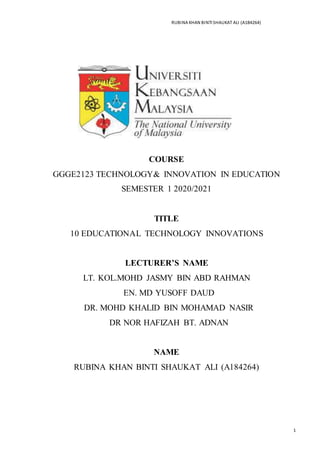 RUBINA KHAN BINTI SHAUKAT ALI (A184264)
1
COURSE
GGGE2123 TECHNOLOGY& INNOVATION IN EDUCATION
SEMESTER 1 2020/2021
TITLE
10 EDUCATIONAL TECHNOLOGY INNOVATIONS
LECTURER’S NAME
LT. KOL.MOHD JASMY BIN ABD RAHMAN
EN. MD YUSOFF DAUD
DR. MOHD KHALID BIN MOHAMAD NASIR
DR NOR HAFIZAH BT. ADNAN
NAME
RUBINA KHAN BINTI SHAUKAT ALI (A184264)
 
