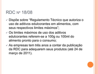 RDC Nº 18/08
 Dispõe sobre “Regulamento Técnico que autoriza o
uso de aditivos edulcorantes em alimentos, com
seus respectivos limites máximos”;
 Os limites máximos de uso dos aditivos
edulcorantes referem-se a 100g ou 100ml do
alimento pronto para o consumo;
 As empresas tem três anos a contar da publicação
da RDC para adequarem seus produtos (até 24 de
março de 2011).
 