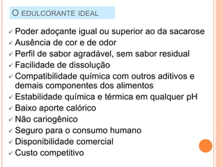O EDULCORANTE IDEAL
 Poder adoçante igual ou superior ao da sacarose
 Ausência de cor e de odor
 Perfil de sabor agradável, sem sabor residual
 Facilidade de dissolução
 Compatibilidade química com outros aditivos e
demais componentes dos alimentos
 Estabilidade química e térmica em qualquer pH
 Baixo aporte calórico
 Não cariogênico
 Seguro para o consumo humano
 Disponibilidade comercial
 Custo competitivo
 