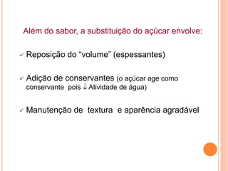 Além do sabor, a substituição do açúcar envolve:
 Reposição do “volume” (espessantes)
 Adição de conservantes (o açúcar age como
conservante pois  Atividade de água)
 Manutenção de textura e aparência agradável
 