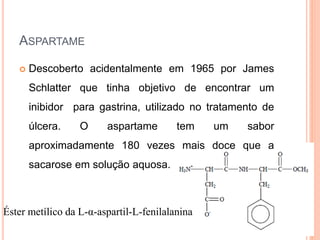 Éster metílico da L-α-aspartil-L-fenilalanina
ASPARTAME
 Descoberto acidentalmente em 1965 por James
Schlatter que tinha objetivo de encontrar um
inibidor para gastrina, utilizado no tratamento de
úlcera. O aspartame tem um sabor
aproximadamente 180 vezes mais doce que a
sacarose em solução aquosa.
 