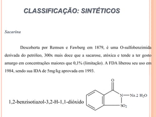 CLASSIFICAÇÃO: SINTÉTICOS
Sacarina
Descoberta por Remsen e Fawberg em 1879, é uma O-sulfobenzimida
derivada do petróleo, 300x mais doce que a sacarose, atóxica e tende a ter gosto
amargo em concentrações maiores que 0,1% (limitação). A FDA liberou seu uso em
1984, sendo sua IDA de 5mg/kg aprovada em 1993.
1,2-benzisotiazol-3,2-H-1,1-dióxido
 