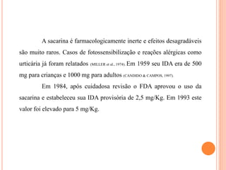 A sacarina é farmacologicamente inerte e efeitos desagradáveis
são muito raros. Casos de fotossensibilização e reações alérgicas como
urticária já foram relatados (MILLER et al., 1974). Em 1959 seu IDA era de 500
mg para crianças e 1000 mg para adultos (CANDIDO & CAMPOS, 1997).
Em 1984, após cuidadosa revisão o FDA aprovou o uso da
sacarina e estabeleceu sua IDA provisória de 2,5 mg/Kg. Em 1993 este
valor foi elevado para 5 mg/Kg.
 