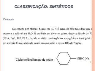 CLASSIFICAÇÃO: SINTÉTICOS
Ciclamato
Descoberto por Michael Sveda em 1937. É cerca de 30x mais doce que a
sacarose e solúvel em H2O. É proibido em diversos países desde a década de 70
(EUA, ING, JAP, FRA), devido ao efeito carcinogênico, mutagênico e teratogênico
em animais. É mais utilizado combinado ao sódio e possui IDA de 7mg/kg.
Ciclohexilsulfamato de sódio
 