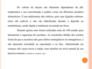 Os valores de doçura são altamente dependentes do pH,
temperatura e sua concentração e podem variar em diferentes produtos
alimentícios. É um edulcorante não calórico, pois suas ligações carbono-
cloro são estáveis e não são hidrolisadas durante a digestão ou
metabolismo, sendo rápida e totalmente excretada nas fezes.
Durante quinze anos foram realizados mais de 140 estudos para
demonstrar a segurança da sucralose. As conclusões obtidas dos estudos
foram de que a sucralose não gera efeitos teratogênicos ou mutagênicos, e
não apresenta toxicidade na reprodução e ao feto. Administrado em
crianças não causa riscos à saúde, nem interfere no nível normal de seu
desenvovimento (CÂNDIDO & CAMPOS, 1996).
 