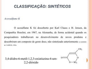 CLASSIFICAÇÃO: SINTÉTICOS
Acessulfame K
O acesulfame K foi descoberto por Karl Clauss e H. Jensen, da
Companhia Hoechst, em 1967, na Alemanha, de forma acidental quando os
pesquisadores trabalhavam no desenvolvimento de novos produtos e
descobriram um composto de gosto doce, não sintetizado anteriormente (CANDIDO
& CAMPOS, 1996).
3,4-diidro-6-metil-1,2,3-oxiatiazina-4-um-
2,2-dióxido
 