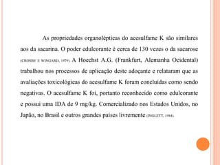 As propriedades organolépticas do acesulfame K são similares
aos da sacarina. O poder edulcorante é cerca de 130 vezes o da sacarose
(CROSBY E WINGARD, 1979). A Hoechst A.G. (Frankfurt, Alemanha Ocidental)
trabalhou nos processos de aplicação deste adoçante e relataram que as
avaliações toxicológicas do acesulfame K foram concluídas como sendo
negativas. O acesulfame K foi, portanto reconhecido como edulcorante
e possui uma IDA de 9 mg/kg. Comercializado nos Estados Unidos, no
Japão, no Brasil e outros grandes países livremente (INGLETT, 1984).
 