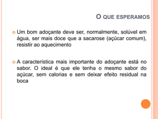 O QUE ESPERAMOS
 Um bom adoçante deve ser, normalmente, solúvel em
água, ser mais doce que a sacarose (açúcar comum),
resistir ao aquecimento
 A característica mais importante do adoçante está no
sabor. O ideal é que ele tenha o mesmo sabor do
açúcar, sem calorias e sem deixar efeito residual na
boca
 
