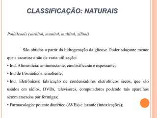 CLASSIFICAÇÃO: NATURAIS
Poliálcoois (sorbitol, manitol, maltitol, xilitol)
São obtidos a partir da hidrogenação da glicose. Poder adoçante menor
que a sacarose e são de vasta utilização:
• Ind. Alimentícia: antiumectante, emulssificante e espessante;
• Ind de Cosméticos: emoliente;
• Ind. Eletrônicos: fabricação de condensadores eletrolíticos secos, que são
usados em rádios, DVDs, televisores, computadores podendo tais aparelhos
serem atacados por formigas;
• Farmacologia: potente diurético (AVEs) e laxante (intoxicações);
 
