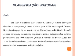 CLASSIFICAÇÃO: NATURAIS
Stévia
Em 1887 o naturalista suiço Moisés S. Bertoni, deu uma abordagem
científica a uma planta já muito utilizada pelos índios do Paraguai Oriental.
Bertoni enviou parte da sua amostra para análise química ao Dr. Ovídio Rebaudi,
químico paraguaio, que realizou os primeiros ensaios químicos sobre a planta,
publicando-os em 1900 na revista Química e Farmácia de Buenos Aires. Em
1899, Bertoni denominou a planta como Stévia rebaudiana bertoni dedicando-a,
como merecida homenagem, ao ilustre químico.
 