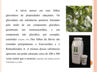A stévia possui em suas folhas
glicosídeos de propriedades adoçantes. Os
glicosídeos são substâncias químicas formadas
pela união de um componente glucidíco,
geralmente um monossacarídeo, e um
componente não glucidíco, por exemplo,
esteróides (ELKINS, 1997). Das folhas da Stévia são
extraídos pricipalmente o Esteviosídeo e o
Rebaudiosídeo A. A mistura dessas substâncias
apresenta um poder adoçante cerca de 200 a 300
vezes maior que a sacarose (AQUINO, 1985; KOHDA, KASAI,
YAMASAKI et al, 2001).
 