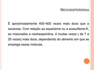 NEOHESPERIDINA
É aproximadamente 400~600 vezes mais doce que a
sacarose. Com relação ao aspartame ou a acesulfame-K,
se misturados a neohesperidina, é muitas vezes ( de 7 a
20 vezes) mais doce, dependendo do alimento em que se
emprega essas misturas.
 