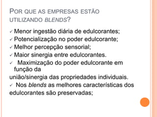 POR QUE AS EMPRESAS ESTÃO
UTILIZANDO BLENDS?
 Menor ingestão diária de edulcorantes;
 Potencialização no poder edulcorante;
 Melhor percepção sensorial;
 Maior sinergia entre edulcorantes.
 Maximização do poder edulcorante em
função da
união/sinergia das propriedades individuais.
 Nos blends as melhores características dos
edulcorantes são preservadas;
 