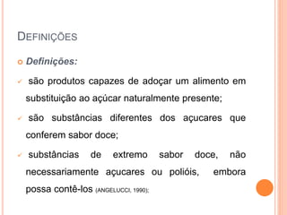 DEFINIÇÕES
 Definições:
 são produtos capazes de adoçar um alimento em
substituição ao açúcar naturalmente presente;
 são substâncias diferentes dos açucares que
conferem sabor doce;
 substâncias de extremo sabor doce, não
necessariamente açucares ou polióis, embora
possa contê-los (ANGELUCCI, 1990);
 