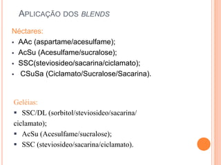 APLICAÇÃO DOS BLENDS
Néctares:
 AAc (aspartame/acesulfame);
 AcSu (Acesulfame/sucralose);
 SSC(steviosideo/sacarina/ciclamato);
 CSuSa (Ciclamato/Sucralose/Sacarina).
Geléias:
 SSC/DL (sorbitol/steviosideo/sacarina/
ciclamato);
 AcSu (Acesulfame/sucralose);
 SSC (steviosideo/sacarina/ciclamato).
 