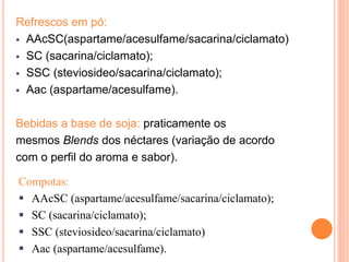 Refrescos em pó:
 AAcSC(aspartame/acesulfame/sacarina/ciclamato)
 SC (sacarina/ciclamato);
 SSC (steviosideo/sacarina/ciclamato);
 Aac (aspartame/acesulfame).
Bebidas a base de soja: praticamente os
mesmos Blends dos néctares (variação de acordo
com o perfil do aroma e sabor).
Compotas:
 AAcSC (aspartame/acesulfame/sacarina/ciclamato);
 SC (sacarina/ciclamato);
 SSC (steviosideo/sacarina/ciclamato)
 Aac (aspartame/acesulfame).
 