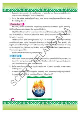 2
2
2
2
2
7. Repeat the experiment with equal amount of ice in the two glasses instead of water.
Note the time taken by ice to melt completely.
9. Try to find out the reasons for difference in the temperature of water and the time taken
for melting of ice. ‘
Conclusion
Factories, chemical industries are primary responsible factors for global warming.
Different human activities are also responsible for it.
The Chloro Fluoro carbons which are used in air condition are refrigerators, are released
into the atmosphere. Burning of house hold wastes, plastic materials are also responsible
for global warming.
The reduction of green house gases like CO2
, CO is in our hands. For example reducing
use of incandescent bulbs. Usage of refrigerators for limited period when actually it is
required; instead of burning house hold wastes, they can be converted into manure by using
earth worms (vermy compost). By thinking in these lines we can reduce global warming.
This is our responsibility.
Relate your observations on global warming.
Follow-up
1. Observe the temperature of the interior of two similar cars parked in the sun, one with
its window glasses completely rolled up and the other with window glasses rolled down.
Take the temperatures again after two hours.
2. Collect news items relating to global warming and its impact appearing in newspapers
andmagazines.
3. What are the harmful effects of global warming? What activities you are going to follow
to reduce these effects at your school, house, village level?
S
C
E
R
T
T
E
L
A
N
G
A
N
A
 