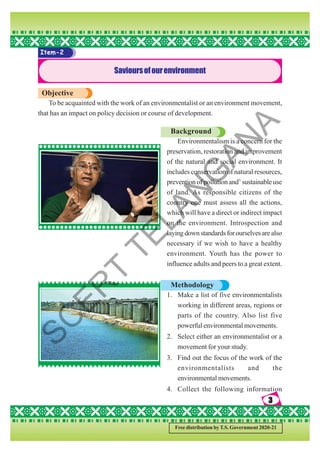3
3
3
3
3
Free distribution by T.S. Government 2020-21
Item-2
Savioursofourenvironment
Objective
To be acquainted with the work of an environmentalist or an environment movement,
that has an impact on policy decision or course of development.
Background
Environmentalism is a concern for the
preservation, restoration and improvement
of the natural and social environment. It
includes conservation of natural resources,
prevention of pollution and’ sustainable use
of land. As responsible citizens of the
country one must assess all the actions,
which will have a direct or indirect impact
on the environment. Introspection and
layingdownstandardsforourselvesarealso
necessary if we wish to have a healthy
environment. Youth has the power to
influence adults and peers to a great extent.
Methodology
1. Make a list of five environmentalists
working in different areas, regions or
parts of the country. Also list five
powerful environmental movements.
2. Select either an environmentalist or a
movement for your study.
3. Find out the focus of the work of the
environmentalists and the
environmental movements.
4. Collect the following information
S
C
E
R
T
T
E
L
A
N
G
A
N
A
 