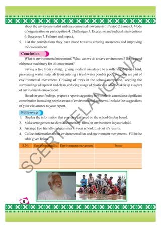4
4
4
4
4
about the environmentalist and environmental movements 1. Period 2. Issues 3. Mode
of organisation or participation 4. Challenges 5. Executive and judicial interventions
6. Successes 7. Failures and impact.
5. List the contributions they have made towards creating awareness and improving
the environment.
Conclusion
What is environmental movement? What can we do to save environment? Do we need
elaborate machinery for this movement?
Saving a tree from cutting, giving medical assistance to a suffering dog or a bird,
preventing waste materials from entering a fresh water pond or pool, etc., also are part of
environmental movement. Growing of trees in the school compound, keeping the
surroundings of tap neat and clean, reducing usage of plastic can also be taken up as a part
of environmental movement.
Based on your findings, prepare a report suggesting how students can make a significant
contribution in making people aware of environmental concerns. Include the suggestions
of your classmates to your report.
Follow-up
1. Display the information that you have gathered on the school display board.
2. Make arrangement to show documentary films on environment in your school.
3. Arrange Eco friendly programmes in your school. List out it’s results.
4. Collect information about environmentalists and environment movements. Fill in the
table given below.
S.No Environmentalist Environment movement Issue
S
C
E
R
T
T
E
L
A
N
G
A
N
A
 