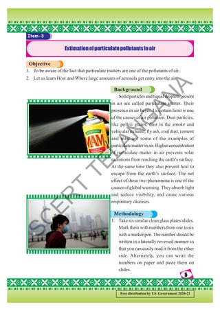 5
5
5
5
5
Free distribution by T.S. Government 2020-21
Item-3
Estimationofparticulatepollutantsinair
Objective
1. To be aware of the fact that particulate matters are one of the pollutants of air.
2. Let us learn How and Where large amounts of aerosols get entry into the air.
Background
Solid particles and liquid droplets present
in air are called particulate matter. Their
presence in air beyond a certain limit is one
of the causes of air pollution. Dust particles,
like pollen grains, dust in the smoke and
vehicular exhaust, fly ash, coal dust, cement
and mist are some of the examples of
particulate matter in air. Higher concentration
of particulate matter in air prevents solar
radiations from reaching the earth’s surface.
At the same time they also prevent heat to
escape from the earth’s surface. The net
effect of these two phenomena is one of the
causes of global warming. They absorb light
and reduce visibility, and cause various
respiratory diseases.
Methodology
1. Take six similar clean glass plates/slides.
Mark them with numbers from one to six
with a marker pen. The number should be
written in a laterally reversed manner so
that you can easily read it from the other
side. Alternately, you can write the
numbers on paper and paste them on
slides.
S
C
E
R
T
T
E
L
A
N
G
A
N
A
 