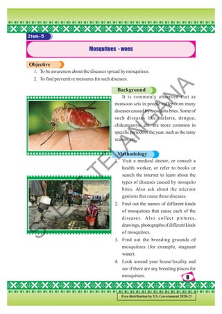 9
9
9
9
9
Free distribution by T.S. Government 2020-21
Item-5
Mosquitoes - woes
Objective
1. To be awareness about the diseases spread by mosquitoes.
2. To find preventive measures for such diseases.
Background
It is commonly observed that as
monsoon sets in people suffer from many
diseases caused by mosquito bites. Some of
such diseases like malaria, dengue,
chikungunya, etc. are more common in
specific periods of the year, such as the rainy
season, etc.
Methodology
1. Visit a medical doctor, or consult a
health worker, or refer to books or
search the internet to learn about the
types of diseases caused by mosquito
bites. Also ask about the microor
ganisms that cause these diseases.
2. Find out the names of different kinds
of mosquitoes that cause each of the
diseases. Also collect pictures,
drawings,photographsofdifferentkinds
of mosquitoes.
3. Find out the breeding grounds of
mosquitoes (for example, stagnant
water).
4. Look around your house/locality and
see if there are any breeding places for
mosquitoes.
S
C
E
R
T
T
E
L
A
N
G
A
N
A
 