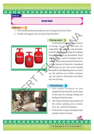 11
11
11
11
11
Free distribution by T.S. Government 2020-21
Item-6
Fossil fuels
Objective
1. To be sensitised about the judicious use of energy from fossil fuels.
2. To think and suggest ways of conserving fossil fuels.
Background
Fossil fuels are one of the basic sources
of energy for all our activities are
exhaustible. For example, coal, kerosene,
and LPG are sources of energy for cooking,
heating, burning in our households. Petrol
and diesel are used for transport and in
industry are also derived from fossil fuels.
A large fraction of electricity is produced
by burning of coal. Fuel wood, though
renewable,isfastdepletingduetoexcessive
use. By judicious use of these resources
one can conserve fossil fuels and reduce
the cost of living.
Methodology
1. Visit atleast 10 houses in your
neighbourhood and find out the types
of fuel used for cooking, heating and
boiling of food and water.
2. Also find out the type and condition of
the chulha (cooking stove), burner.
oven. etc. used for the purpose.
3. Find out the average consumption per
month in terms of money.
S
C
E
R
T
T
E
L
A
N
G
A
N
A
 