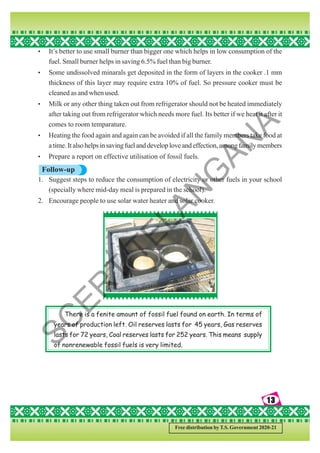 13
13
13
13
13
Free distribution by T.S. Government 2020-21
There is a fenite amount of fossil fuel found on earth. In terms of
years of production left. Oil reserves lasts for 45 years, Gas reserves
lasts for 72 years, Coal reserves lasts for 252 years. This means supply
of nonrenewable fossil fuels is very limited.
• It’s better to use small burner than bigger one which helps in low consumption of the
fuel. Small burner helps in saving 6.5% fuel than big burner.
• Some undissolved minarals get deposited in the form of layers in the cooker .1 mm
thickness of this layer may require extra 10% of fuel. So pressure cooker must be
cleaned as and when used.
• Milk or any other thing taken out from refrigerator should not be heated immediately
after taking out from refrigerator which needs more fuel. Its better if we heat it after it
comes to room temparature.
• Heating the food again and again can be avoided if all the family members take food at
atime.Italsohelpsinsavingfuelanddeveloploveandeffection,amongfamilymembers
• Prepare a report on effective utilisation of fossil fuels.
Follow-up
1. Suggest steps to reduce the consumption of electricity or other fuels in your school
(specially where mid-day meal is prepared in the school).
2. Encourage people to use solar water heater and solar cooker.
S
C
E
R
T
T
E
L
A
N
G
A
N
A
 