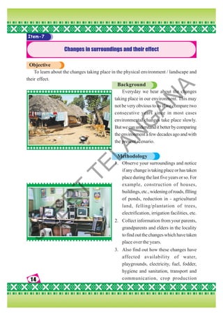 14
14
14
14
14
Item-7
Changes in surroundings and their effect
Objective
To learn about the changes taking place in the physical environment / landscape and
their effect.
Background
Everyday we hear about the changes
taking place in our environment. This may
not be very obvious to us if we compare two
consecutive years since in most cases
environmental changes take place slowly.
Butwecanunderstanditbetterbycomparing
the environment a few decades ago and with
the present scenario.
Methodology
1. Observe your surroundings and notice
if any change is taking place or has taken
place during the last five years or so. For
example, construction of houses,
buildings, etc., widening of roads, fllling
of ponds, reduction in - agricultural
land, felling/plantation of trees,
electrification, irrigation facilities, etc.
2. Collect information from your parents,
grandparents and elders in the locality
to find out the changes which have taken
place over the years.
3. Also find out how these changes have
affected availability of water,
playgrounds, electricity, fuel, fodder,
hygiene and sanitation, transport and
communication, crop production
S
C
E
R
T
T
E
L
A
N
G
A
N
A
 